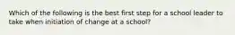 Which of the following is the best first step for a school leader to take when initiation of change at a school?