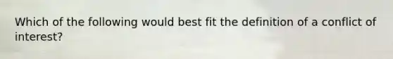 Which of the following would best fit the definition of a conflict of interest?