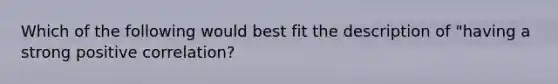 Which of the following would best fit the description of "having a strong positive correlation?