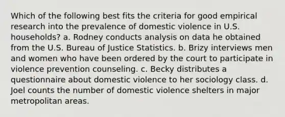 Which of the following best fits the criteria for good empirical research into the prevalence of domestic violence in U.S. households? a. Rodney conducts analysis on data he obtained from the U.S. Bureau of Justice Statistics. b. Brizy interviews men and women who have been ordered by the court to participate in violence prevention counseling. c. Becky distributes a questionnaire about domestic violence to her sociology class. d. Joel counts the number of domestic violence shelters in major metropolitan areas.