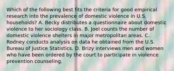 Which of the following best fits the criteria for good empirical research into the prevalence of domestic violence in U.S. households? A. Becky distributes a questionnaire about domestic violence to her sociology class. B. Joel counts the number of domestic violence shelters in major metropolitan areas. C. Rodney conducts analysis on data he obtained from the U.S. Bureau of Justice Statistics. D. Brizy interviews men and women who have been ordered by the court to participate in violence prevention counseling.