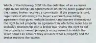 Which of the following BEST fits the definition of an exclusive right-to-sell listing? an agreement in which the seller guarantees the named broker receives a commission if the property is sold, regardless of who brings the buyer a nonexclusive listing agreement that gives multiple brokers (and owners themselves) the right to sell property an agreement in which the seller has an exclusive relationship with a broker but retains the right to sell the property to named prospects an agreement in which the seller names an amount they will accept for a property and the broker receives the excess