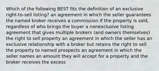 Which of the following BEST fits the definition of an exclusive right-to-sell listing? an agreement in which the seller guarantees the named broker receives a commission if the property is sold, regardless of who brings the buyer a nonexclusive listing agreement that gives multiple brokers (and owners themselves) the right to sell property an agreement in which the seller has an exclusive relationship with a broker but retains the right to sell the property to named prospects an agreement in which the seller names an amount they will accept for a property and the broker receives the excess