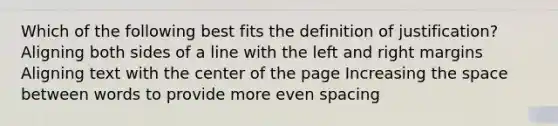 Which of the following best fits the definition of justification? Aligning both sides of a line with the left and right margins Aligning text with the center of the page Increasing the space between words to provide more even spacing