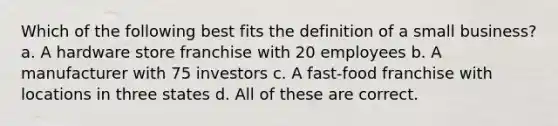 Which of the following best fits the definition of a small business? a. A hardware store franchise with 20 employees b. A manufacturer with 75 investors c. A fast-food franchise with locations in three states d. All of these are correct.