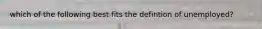 which of the following best fits the defintion of unemployed?