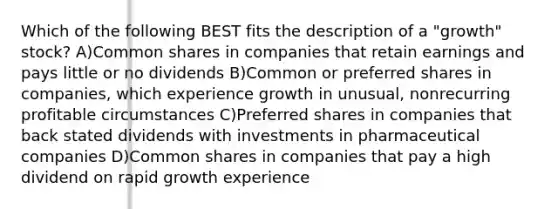 Which of the following BEST fits the description of a "growth" stock? A)Common shares in companies that retain earnings and pays little or no dividends B)Common or preferred shares in companies, which experience growth in unusual, nonrecurring profitable circumstances C)Preferred shares in companies that back stated dividends with investments in pharmaceutical companies D)Common shares in companies that pay a high dividend on rapid growth experience