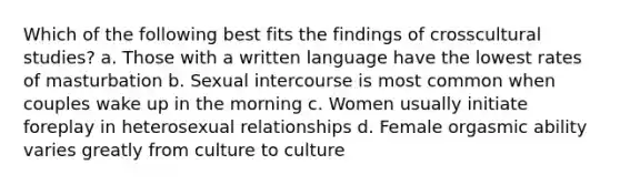 Which of the following best fits the findings of crosscultural studies? a. Those with a written language have the lowest rates of masturbation b. Sexual intercourse is most common when couples wake up in the morning c. Women usually initiate foreplay in heterosexual relationships d. Female orgasmic ability varies greatly from culture to culture