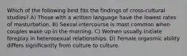 Which of the following best fits the findings of cross-cultural studies? A) Those with a written language have the lowest rates of masturbation. B) Sexual intercourse is most common when couples wake up in the morning. C) Women usually initiate foreplay in heterosexual relationships. D) Female orgasmic ability differs significantly from culture to culture.