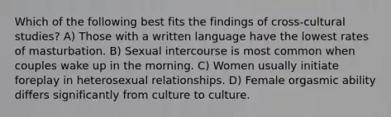 Which of the following best fits the findings of cross-cultural studies? A) Those with a written language have the lowest rates of masturbation. B) Sexual intercourse is most common when couples wake up in the morning. C) Women usually initiate foreplay in heterosexual relationships. D) Female orgasmic ability differs significantly from culture to culture.