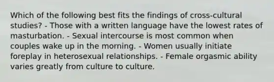 Which of the following best fits the findings of cross-cultural studies? - Those with a written language have the lowest rates of masturbation. - Sexual intercourse is most common when couples wake up in the morning. - Women usually initiate foreplay in heterosexual relationships. - Female orgasmic ability varies greatly from culture to culture.