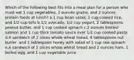 Which of the following best fits into a meal plan for a person who must eat 1 cup vegetables, 2 ounces grains, and 2 ounces protein foods at lunch? a.1 cup bean salad, 1 cup cooked rice, and 1/2 cup tofu b.1/2 avocado, 1/2 cup yogurt, 2 tablespoons peanut butter, and 1 cup cooked spinach c.2 ounces broiled salmon and 1 cup thick tomato sauce over 1/2 cup cooked pasta d.A sandwich of 2 slices whole-wheat bread, 4 tablespoons nut butter, and 1 tablespoon honey with salad of 1 cup raw spinach e.A sandwich of 2 slices whole-wheat bread and 2 ounces ham, 1 boiled egg, and 1 cup vegetable juice