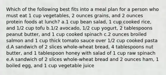 Which of the following best fits into a meal plan for a person who must eat 1 cup vegetables, 2 ounces grains, and 2 ounces protein foods at lunch? a.1 cup bean salad, 1 cup cooked rice, and 1/2 cup tofu b.1/2 avocado, 1/2 cup yogurt, 2 tablespoons peanut butter, and 1 cup cooked spinach c.2 ounces broiled salmon and 1 cup thick tomato sauce over 1/2 cup cooked pasta d.A sandwich of 2 slices whole-wheat bread, 4 tablespoons nut butter, and 1 tablespoon honey with salad of 1 cup raw spinach e.A sandwich of 2 slices whole-wheat bread and 2 ounces ham, 1 boiled egg, and 1 cup vegetable juice