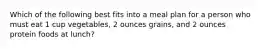 Which of the following best fits into a meal plan for a person who must eat 1 cup vegetables, 2 ounces grains, and 2 ounces protein foods at lunch?