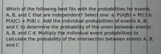 Which of the following best fits with the probabilities for events A, B, and C that are independent? Select one: a. P(A|B) = P(C) b. P(A|C) = P(B) c. Add the individual probabilities of events A, B, and C to determine the probability of the union between events A, B, and C d. Multiply the individual event probabilities to calculate the probability of the intersection between events A, B, and C