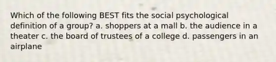 Which of the following BEST fits the social psychological definition of a group? a. shoppers at a mall b. the audience in a theater c. the board of trustees of a college d. passengers in an airplane