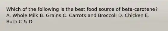 Which of the following is the best food source of beta-carotene? A. Whole Milk B. Grains C. Carrots and Broccoli D. Chicken E. Both C & D