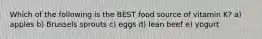 Which of the following is the BEST food source of vitamin K? a) apples b) Brussels sprouts c) eggs d) lean beef e) yogurt