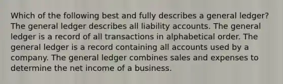 Which of the following best and fully describes a general ledger? The general ledger describes all liability accounts. The general ledger is a record of all transactions in alphabetical order. The general ledger is a record containing all accounts used by a company. The general ledger combines sales and expenses to determine the net income of a business.