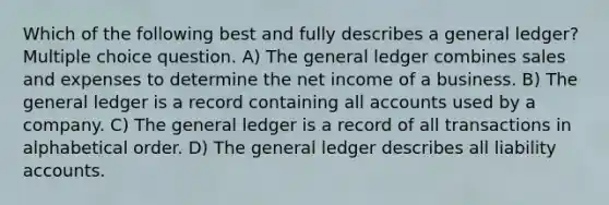 Which of the following best and fully describes a general ledger? Multiple choice question. A) The general ledger combines sales and expenses to determine the net income of a business. B) The general ledger is a record containing all accounts used by a company. C) The general ledger is a record of all transactions in alphabetical order. D) The general ledger describes all liability accounts.