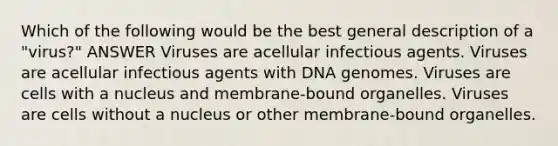 Which of the following would be the best general description of a "virus?" ANSWER Viruses are acellular infectious agents. Viruses are acellular infectious agents with DNA genomes. Viruses are cells with a nucleus and membrane-bound organelles. Viruses are cells without a nucleus or other membrane-bound organelles.