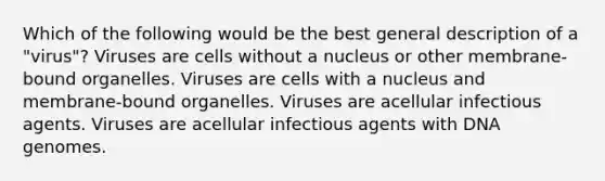 Which of the following would be the best general description of a "virus"? Viruses are cells without a nucleus or other membrane-bound organelles. Viruses are cells with a nucleus and membrane-bound organelles. Viruses are acellular infectious agents. Viruses are acellular infectious agents with DNA genomes.