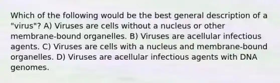 Which of the following would be the best general description of a "virus"? A) Viruses are cells without a nucleus or other membrane-bound organelles. B) Viruses are acellular infectious agents. C) Viruses are cells with a nucleus and membrane-bound organelles. D) Viruses are acellular infectious agents with DNA genomes.