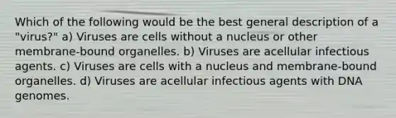 Which of the following would be the best general description of a "virus?" a) Viruses are cells without a nucleus or other membrane-bound organelles. b) Viruses are acellular infectious agents. c) Viruses are cells with a nucleus and membrane-bound organelles. d) Viruses are acellular infectious agents with DNA genomes.