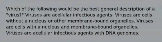 Which of the following would be the best general description of a "virus?" Viruses are acellular infectious agents. Viruses are cells without a nucleus or other membrane-bound organelles. Viruses are cells with a nucleus and membrane-bound organelles. Viruses are acellular infectious agents with DNA genomes.