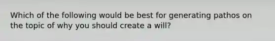 Which of the following would be best for generating pathos on the topic of why you should create a will?