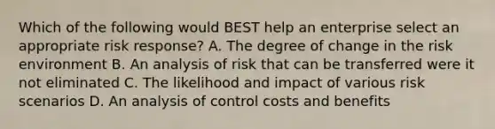 Which of the following would BEST help an enterprise select an appropriate risk response? A. The degree of change in the risk environment B. An analysis of risk that can be transferred were it not eliminated C. The likelihood and impact of various risk scenarios D. An analysis of control costs and benefits