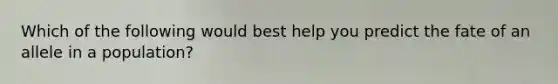 Which of the following would best help you predict the fate of an allele in a population?