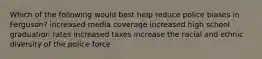 Which of the following would best help reduce police biases in Ferguson? increased media coverage increased high school graduation rates increased taxes increase the racial and ethnic diversity of the police force