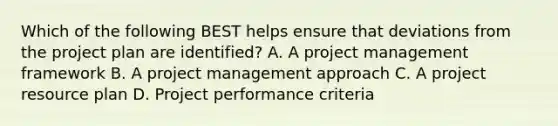 Which of the following BEST helps ensure that deviations from the project plan are identified? A. A project management framework B. A project management approach C. A project resource plan D. Project performance criteria