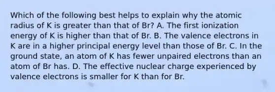 Which of the following best helps to explain why the atomic radius of K is greater than that of Br? A. The first ionization energy of K is higher than that of Br. B. The valence electrons in K are in a higher principal energy level than those of Br. C. In the ground state, an atom of K has fewer unpaired electrons than an atom of Br has. D. The effective nuclear charge experienced by valence electrons is smaller for K than for Br.