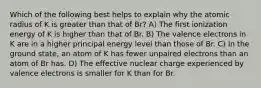 Which of the following best helps to explain why the atomic radius of K is greater than that of Br? A) The first ionization energy of K is higher than that of Br. B) The valence electrons in K are in a higher principal energy level than those of Br. C) In the ground state, an atom of K has fewer unpaired electrons than an atom of Br has. D) The effective nuclear charge experienced by valence electrons is smaller for K than for Br.