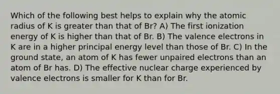 Which of the following best helps to explain why the atomic radius of K is greater than that of Br? A) The first ionization energy of K is higher than that of Br. B) The valence electrons in K are in a higher principal energy level than those of Br. C) In the ground state, an atom of K has fewer unpaired electrons than an atom of Br has. D) The effective nuclear charge experienced by valence electrons is smaller for K than for Br.