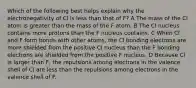 Which of the following best helps explain why the electronegativity of Cl is less than that of F? A The mass of the Cl atom is greater than the mass of the F atom. B The Cl nucleus contains more protons than the F nucleus contains. C When Cl and F form bonds with other atoms, the Cl bonding electrons are more shielded from the positive Cl nucleus than the F bonding electrons are shielded from the positive F nucleus. D Because Cl is larger than F, the repulsions among electrons in the valence shell of Cl are less than the repulsions among electrons in the valence shell of F.