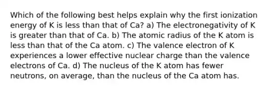 Which of the following best helps explain why the first ionization energy of K is less than that of Ca? a) The electronegativity of K is greater than that of Ca. b) The atomic radius of the K atom is less than that of the Ca atom. c) The valence electron of K experiences a lower effective nuclear charge than the valence electrons of Ca. d) The nucleus of the K atom has fewer neutrons, on average, than the nucleus of the Ca atom has.