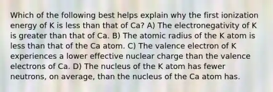 Which of the following best helps explain why the first ionization energy of K is less than that of Ca? A) The electronegativity of K is greater than that of Ca. B) The atomic radius of the K atom is less than that of the Ca atom. C) The valence electron of K experiences a lower effective nuclear charge than the valence electrons of Ca. D) The nucleus of the K atom has fewer neutrons, on average, than the nucleus of the Ca atom has.