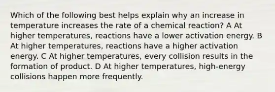 Which of the following best helps explain why an increase in temperature increases the rate of a chemical reaction? A At higher temperatures, reactions have a lower activation energy. B At higher temperatures, reactions have a higher activation energy. C At higher temperatures, every collision results in the formation of product. D At higher temperatures, high-energy collisions happen more frequently.