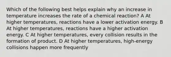 Which of the following best helps explain why an increase in temperature increases the rate of a chemical reaction? A At higher temperatures, reactions have a lower activation energy. B At higher temperatures, reactions have a higher activation energy. C At higher temperatures, every collision results in the formation of product. D At higher temperatures, high-energy collisions happen more frequently