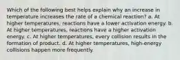 Which of the following best helps explain why an increase in temperature increases the rate of a chemical reaction? a. At higher temperatures, reactions have a lower activation energy. b. At higher temperatures, reactions have a higher activation energy. c. At higher temperatures, every collision results in the formation of product. d. At higher temperatures, high-energy collisions happen more frequently.