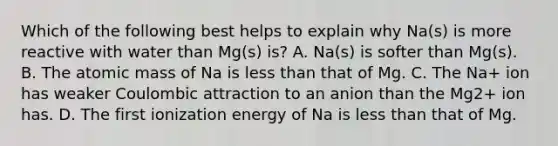 Which of the following best helps to explain why Na(s) is more reactive with water than Mg(s) is? A. Na(s) is softer than Mg(s). B. The atomic mass of Na is less than that of Mg. C. The Na+ ion has weaker Coulombic attraction to an anion than the Mg2+ ion has. D. The first ionization energy of Na is less than that of Mg.