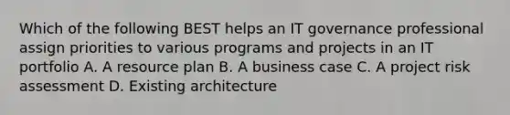 Which of the following BEST helps an IT governance professional assign priorities to various programs and projects in an IT portfolio A. A resource plan B. A business case C. A project risk assessment D. Existing architecture