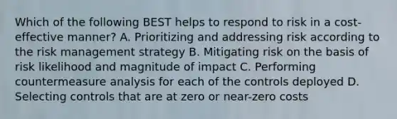 Which of the following BEST helps to respond to risk in a cost-effective manner? A. Prioritizing and addressing risk according to the risk management strategy B. Mitigating risk on the basis of risk likelihood and magnitude of impact C. Performing countermeasure analysis for each of the controls deployed D. Selecting controls that are at zero or near-zero costs