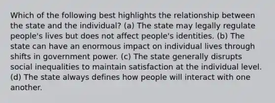 Which of the following best highlights the relationship between the state and the individual? (a) The state may legally regulate people's lives but does not affect people's identities. (b) The state can have an enormous impact on individual lives through shifts in government power. (c) The state generally disrupts social inequalities to maintain satisfaction at the individual level. (d) The state always defines how people will interact with one another.