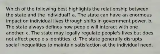 Which of the following best highlights the relationship between the state and the individual? a. The state can have an enormous impact on individual lives through shifts in government power. b. The state always defines how people will interact with one another. c. The state may legally regulate people's lives but does not affect people's identities. d. The state generally disrupts social inequalities to maintain satisfaction at the individual need.