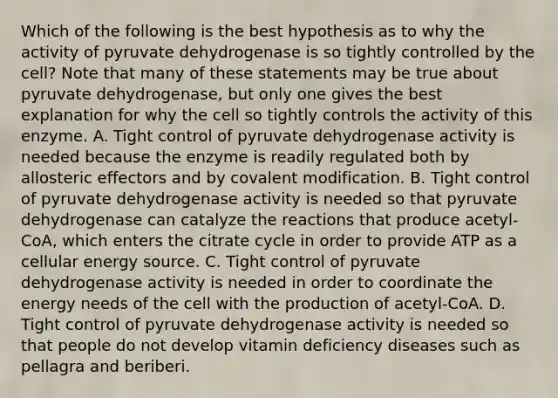 Which of the following is the best hypothesis as to why the activity of pyruvate dehydrogenase is so tightly controlled by the cell? Note that many of these statements may be true about pyruvate dehydrogenase, but only one gives the best explanation for why the cell so tightly controls the activity of this enzyme. A. Tight control of pyruvate dehydrogenase activity is needed because the enzyme is readily regulated both by allosteric effectors and by <a href='https://www.questionai.com/knowledge/ktCxzJz1jA-covalent-modification' class='anchor-knowledge'>covalent modification</a>. B. Tight control of pyruvate dehydrogenase activity is needed so that pyruvate dehydrogenase can catalyze the reactions that produce acetyl-CoA, which enters the citrate cycle in order to provide ATP as a cellular energy source. C. Tight control of pyruvate dehydrogenase activity is needed in order to coordinate the energy needs of the cell with the production of acetyl-CoA. D. Tight control of pyruvate dehydrogenase activity is needed so that people do not develop vitamin deficiency diseases such as pellagra and beriberi.