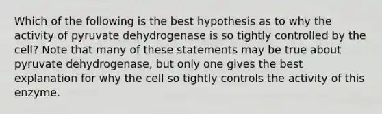 Which of the following is the best hypothesis as to why the activity of pyruvate dehydrogenase is so tightly controlled by the cell? Note that many of these statements may be true about pyruvate dehydrogenase, but only one gives the best explanation for why the cell so tightly controls the activity of this enzyme.